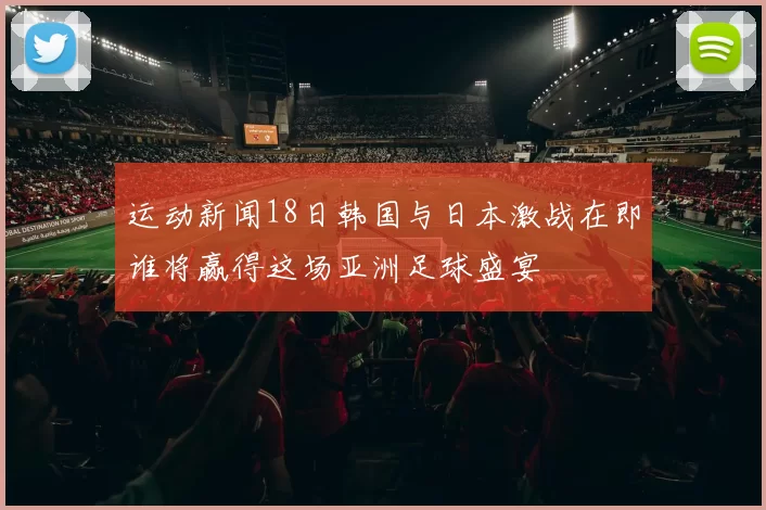 运动新闻18日韩国与日本激战在即谁将赢得这场亚洲足球盛宴