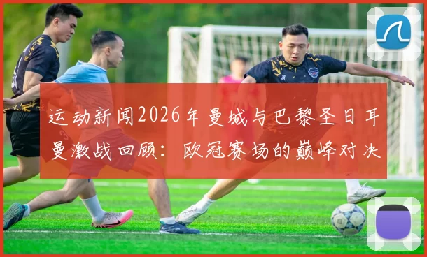运动新闻2026年曼城与巴黎圣日耳曼激战回顾：欧冠赛场的巅峰对决与精彩瞬间