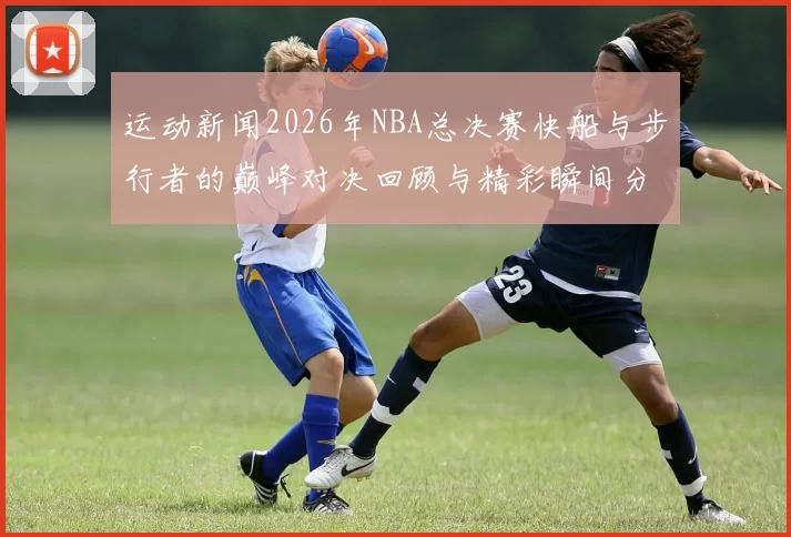 运动新闻2026年NBA总决赛快船与步行者的巅峰对决回顾与精彩瞬间分析