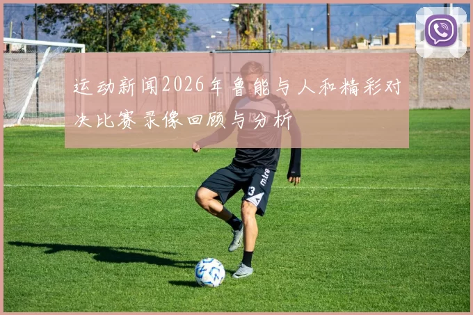 运动新闻2026年鲁能与人和精彩对决比赛录像回顾与分析